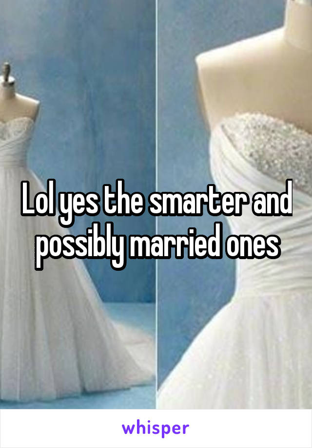 Lol yes the smarter and possibly married ones