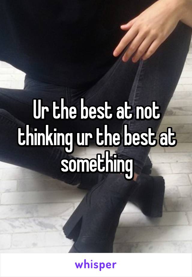 Ur the best at not thinking ur the best at something