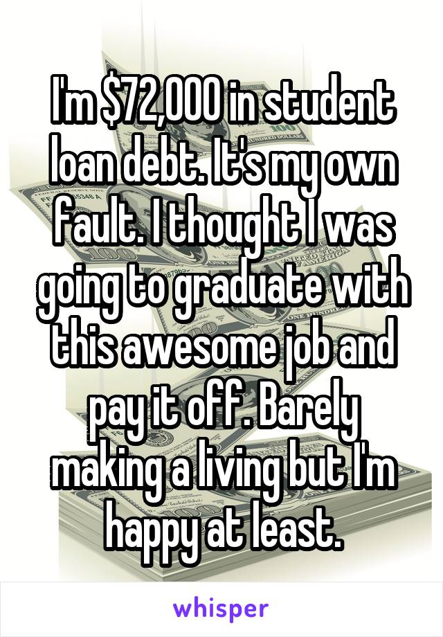 I'm $72,000 in student loan debt. It's my own fault. I thought I was going to graduate with this awesome job and pay it off. Barely making a living but I'm happy at least.