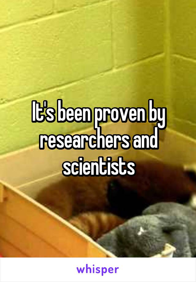 It's been proven by researchers and scientists