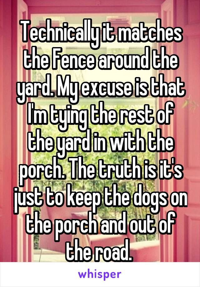 Technically it matches the Fence around the yard. My excuse is that I'm tying the rest of the yard in with the porch. The truth is it's just to keep the dogs on the porch and out of the road. 