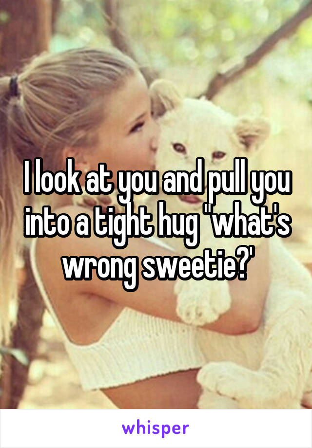 I look at you and pull you into a tight hug "what's wrong sweetie?'