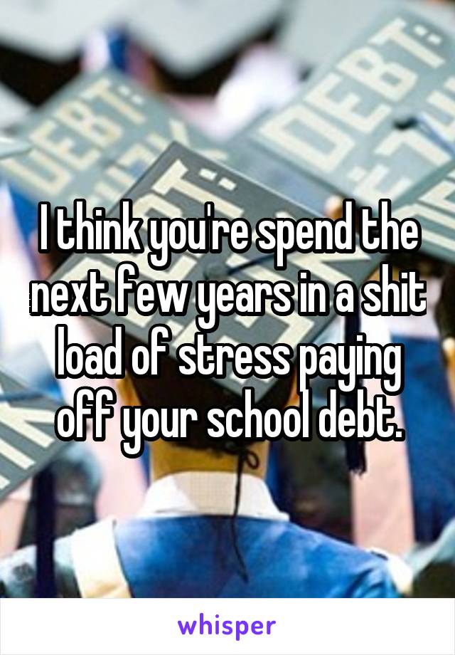 I think you're spend the next few years in a shit load of stress paying off your school debt.