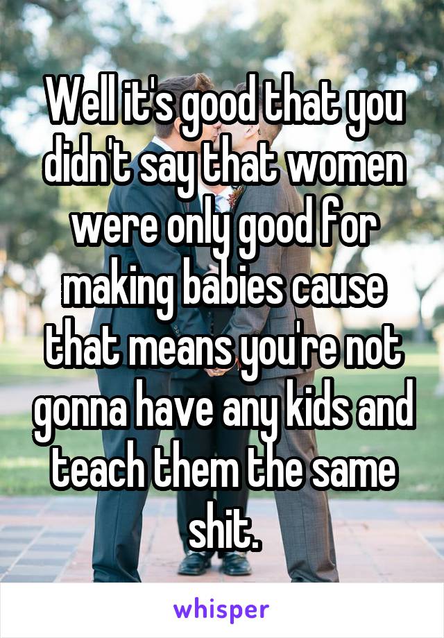 Well it's good that you didn't say that women were only good for making babies cause that means you're not gonna have any kids and teach them the same shit.