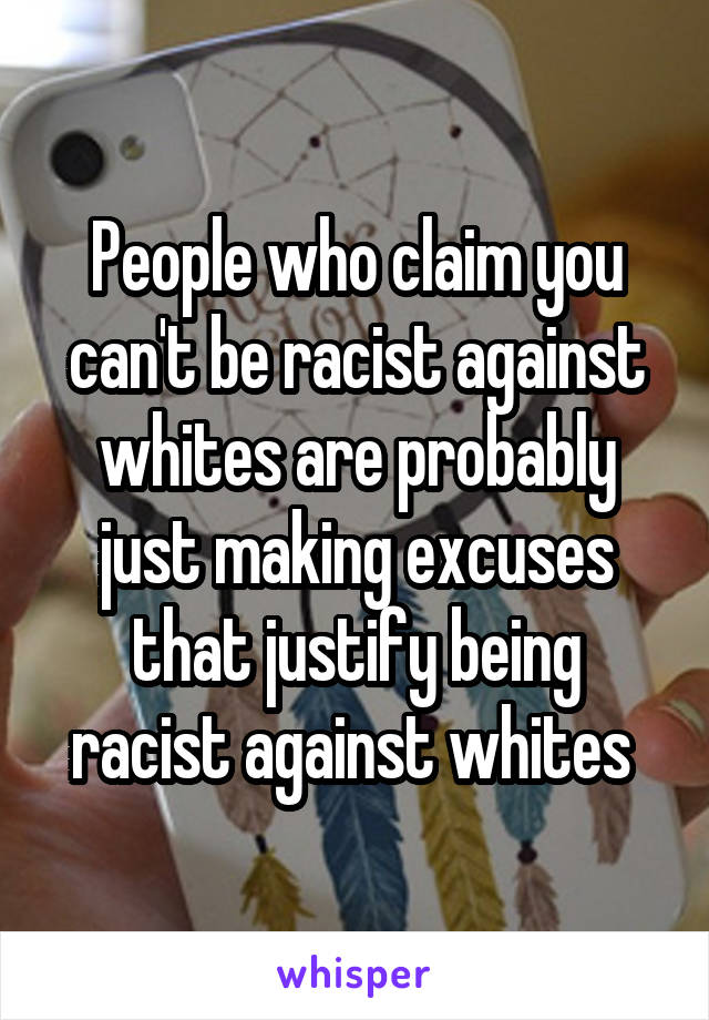 People who claim you can't be racist against whites are probably just making excuses that justify being racist against whites 