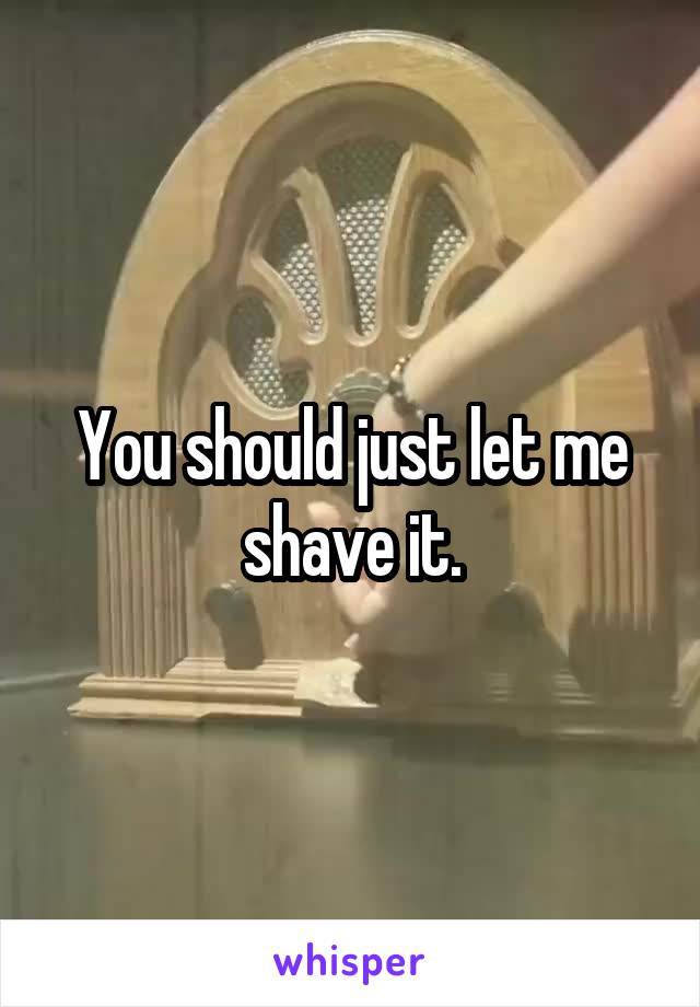 You should just let me shave it.