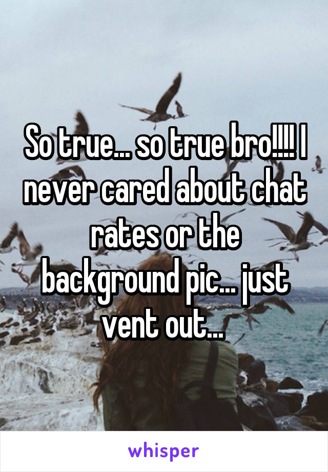 So true... so true bro!!!! I never cared about chat rates or the background pic... just vent out... 
