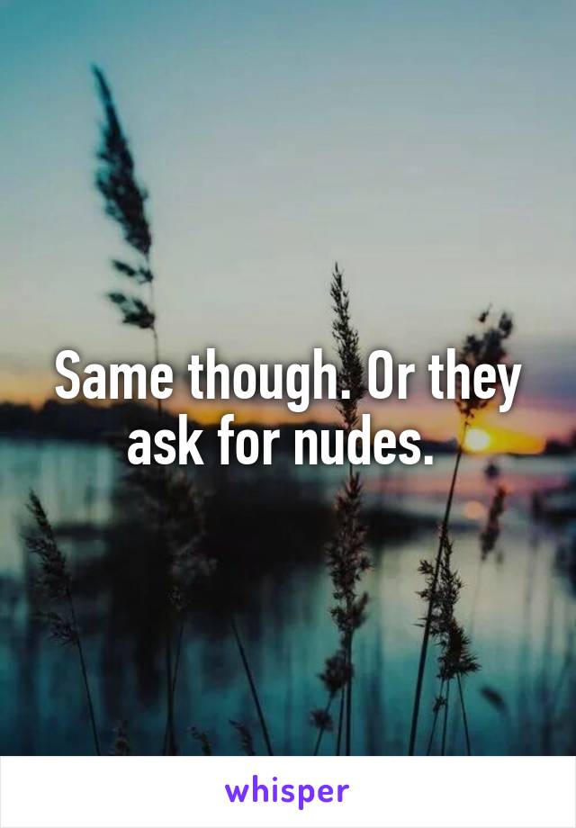 Same though. Or they ask for nudes. 