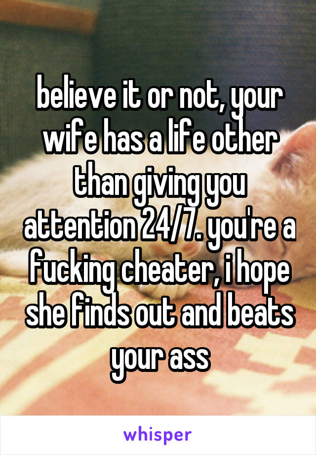 believe it or not, your wife has a life other than giving you attention 24/7. you're a fucking cheater, i hope she finds out and beats your ass