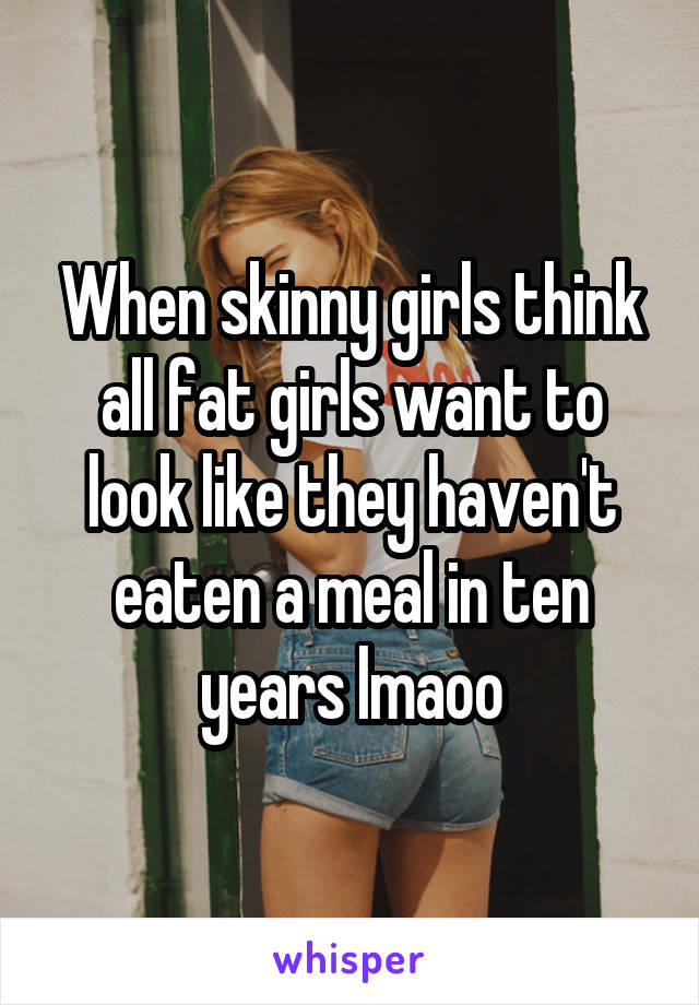When skinny girls think all fat girls want to look like they haven't eaten a meal in ten years lmaoo