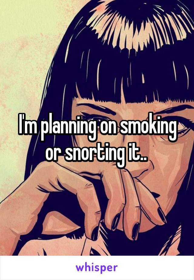 I'm planning on smoking or snorting it.. 