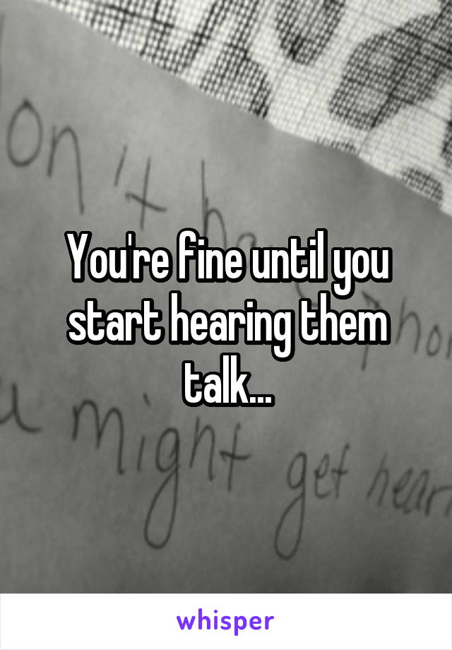 You're fine until you start hearing them talk...