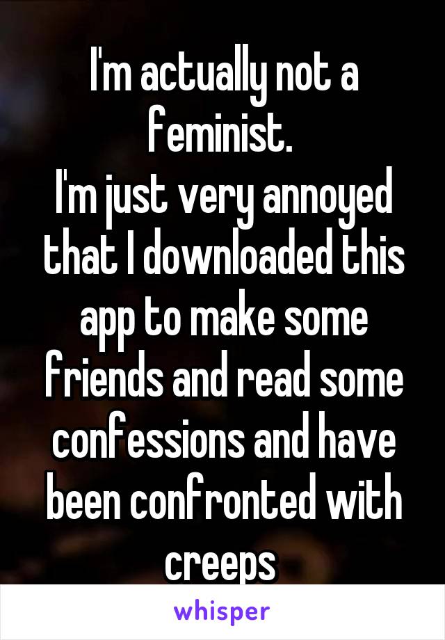 I'm actually not a feminist. 
I'm just very annoyed that I downloaded this app to make some friends and read some confessions and have been confronted with creeps 