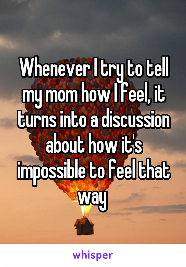 Whenever I try to tell my mom how I feel, it turns into a discussion about how it's impossible to feel that way 