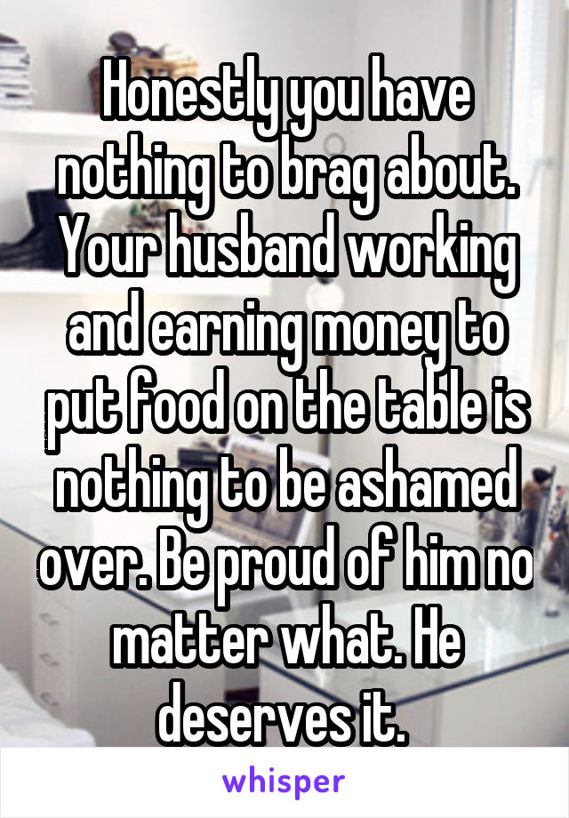 Honestly you have nothing to brag about. Your husband working and earning money to put food on the table is nothing to be ashamed over. Be proud of him no matter what. He deserves it. 