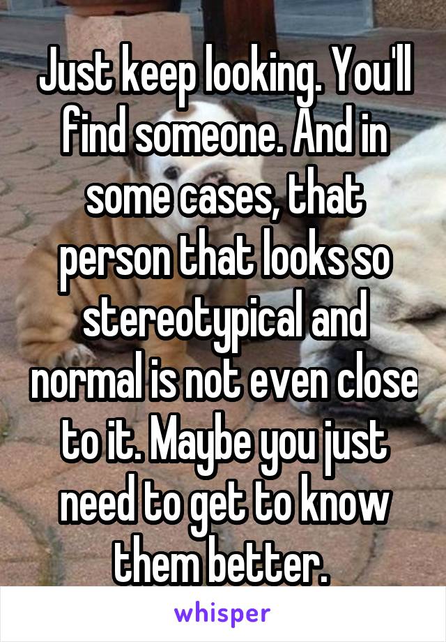 Just keep looking. You'll find someone. And in some cases, that person that looks so stereotypical and normal is not even close to it. Maybe you just need to get to know them better. 