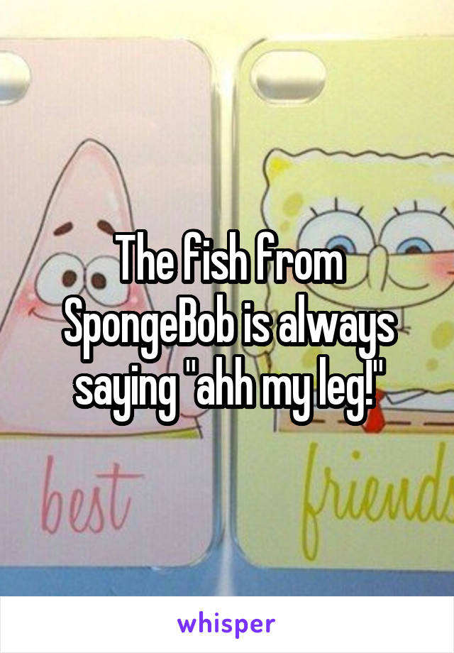 The fish from SpongeBob is always saying "ahh my leg!"