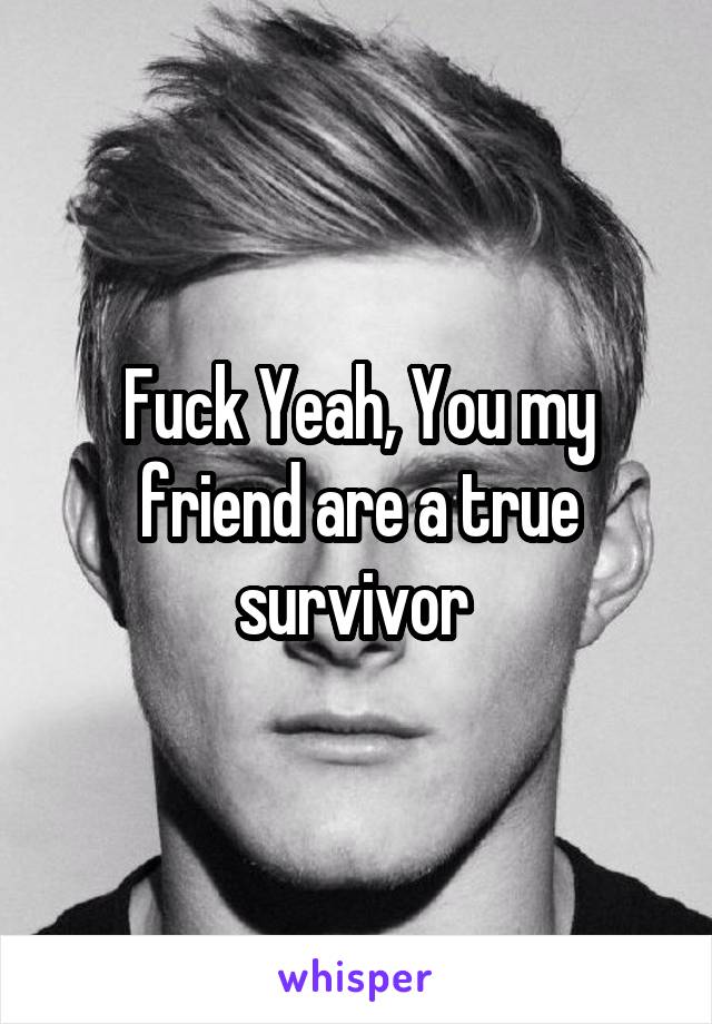 Fuck Yeah, You my friend are a true survivor 