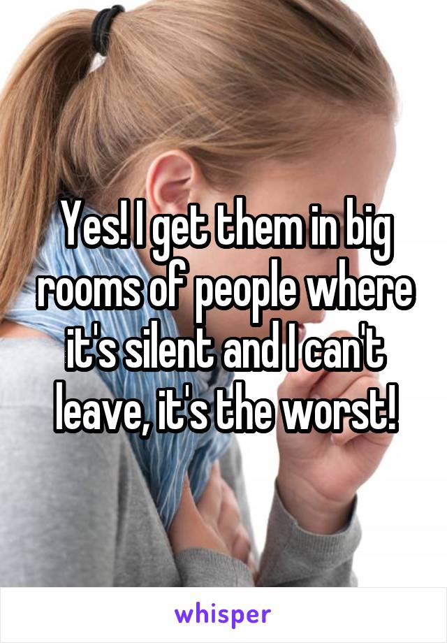 Yes! I get them in big rooms of people where it's silent and I can't leave, it's the worst!