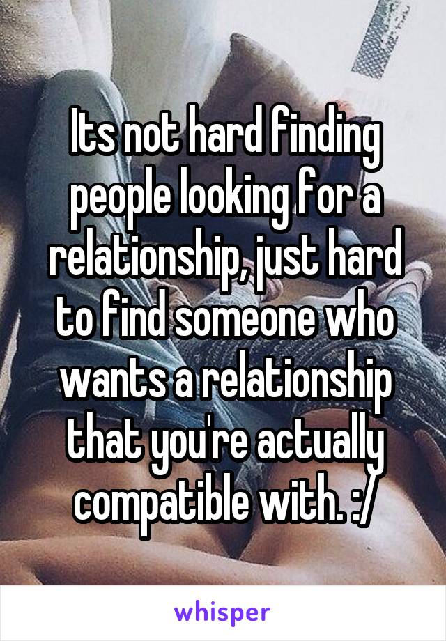 Its not hard finding people looking for a relationship, just hard to find someone who wants a relationship that you're actually compatible with. :/