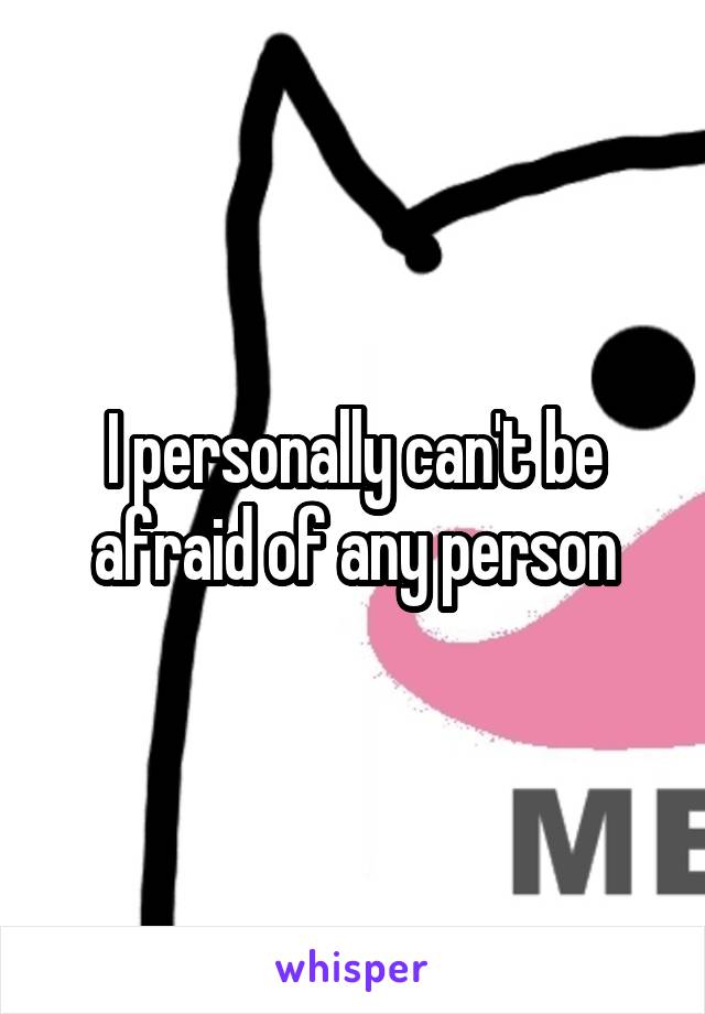 I personally can't be afraid of any person