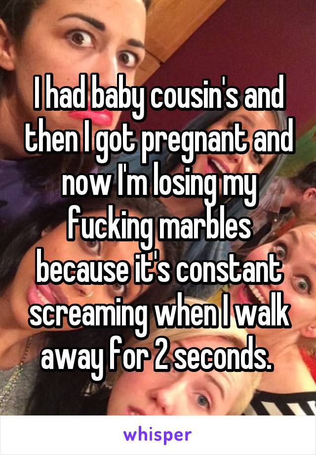 I had baby cousin's and then I got pregnant and now I'm losing my fucking marbles because it's constant screaming when I walk away for 2 seconds. 