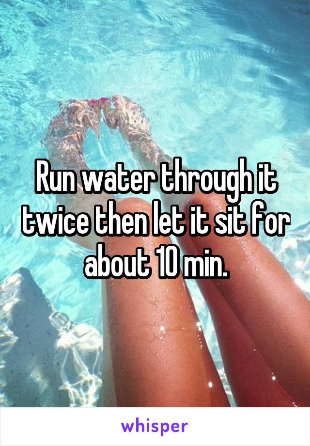 Run water through it twice then let it sit for about 10 min.