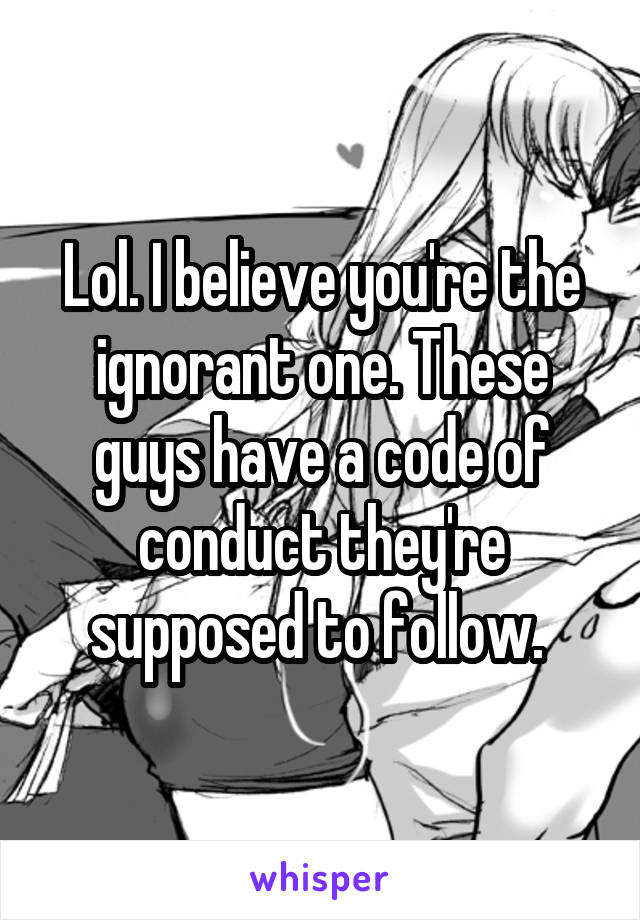 Lol. I believe you're the ignorant one. These guys have a code of conduct they're supposed to follow. 