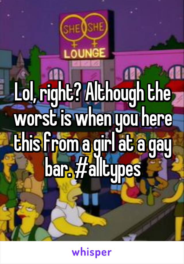 Lol, right? Although the worst is when you here this from a girl at a gay bar. #alltypes