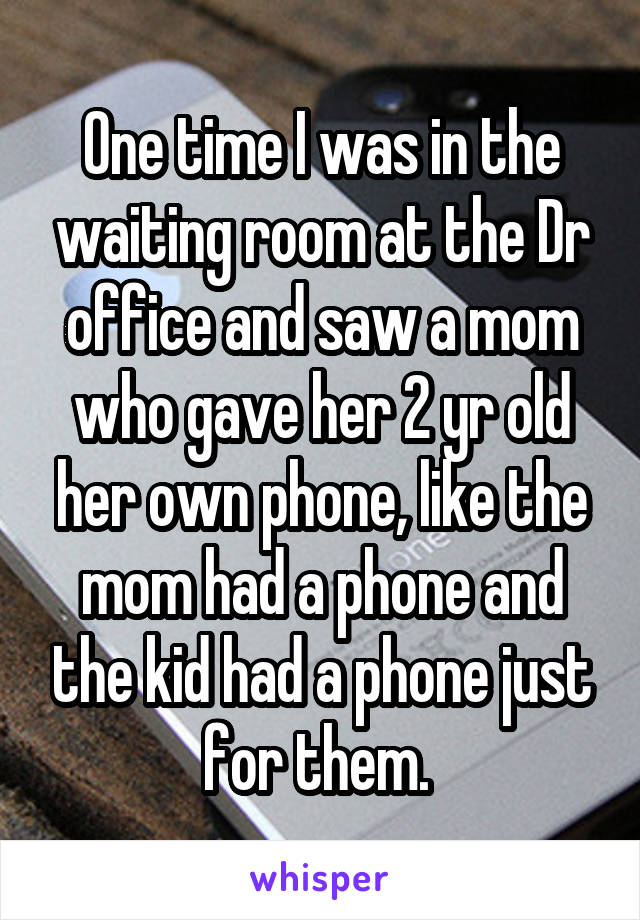 One time I was in the waiting room at the Dr office and saw a mom who gave her 2 yr old her own phone, like the mom had a phone and the kid had a phone just for them. 
