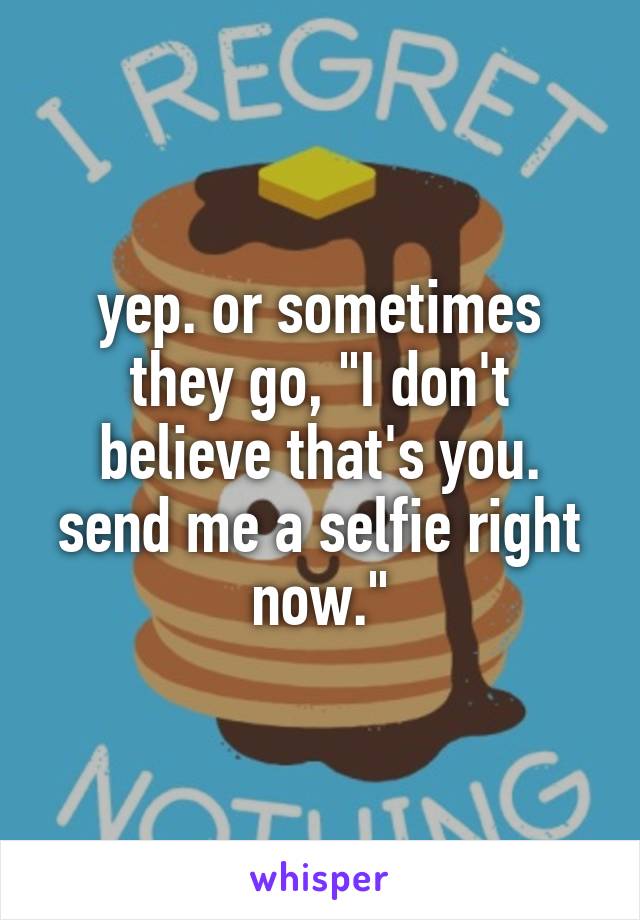 yep. or sometimes they go, "I don't believe that's you. send me a selfie right now."