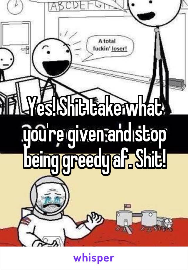 Yes! Shit take what you're given and stop being greedy af. Shit!