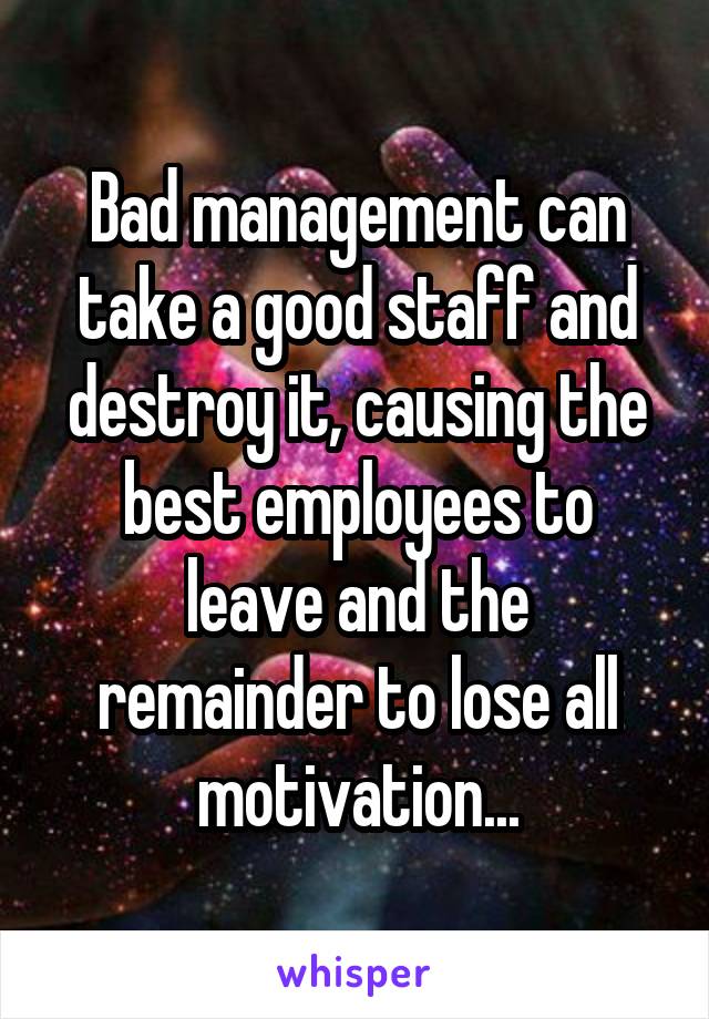 Bad management can take a good staff and destroy it, causing the best employees to leave and the remainder to lose all motivation...