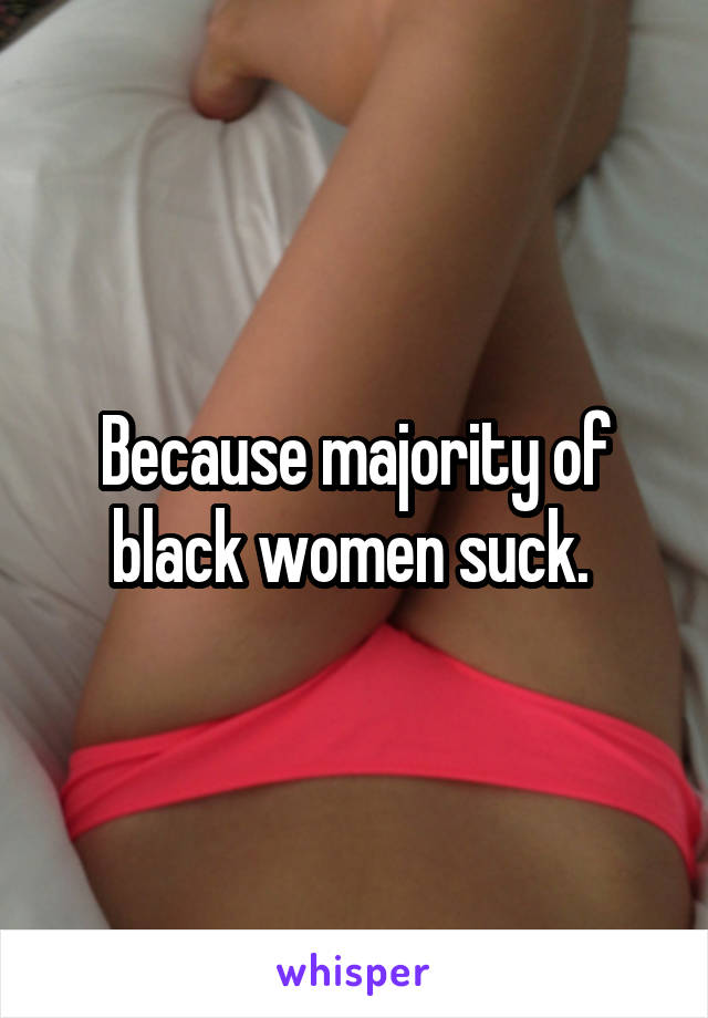 Because majority of black women suck. 