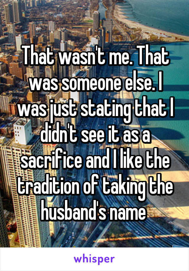 That wasn't me. That was someone else. I was just stating that I didn't see it as a sacrifice and I like the tradition of taking the husband's name 