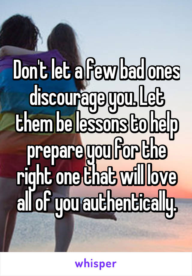 Don't let a few bad ones discourage you. Let them be lessons to help prepare you for the right one that will love all of you authentically.