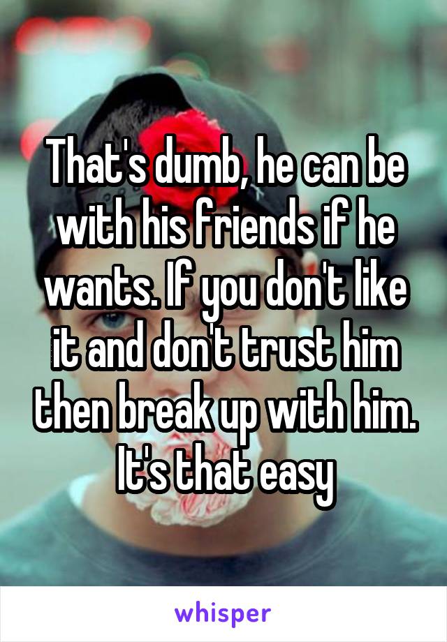 That's dumb, he can be with his friends if he wants. If you don't like it and don't trust him then break up with him. It's that easy