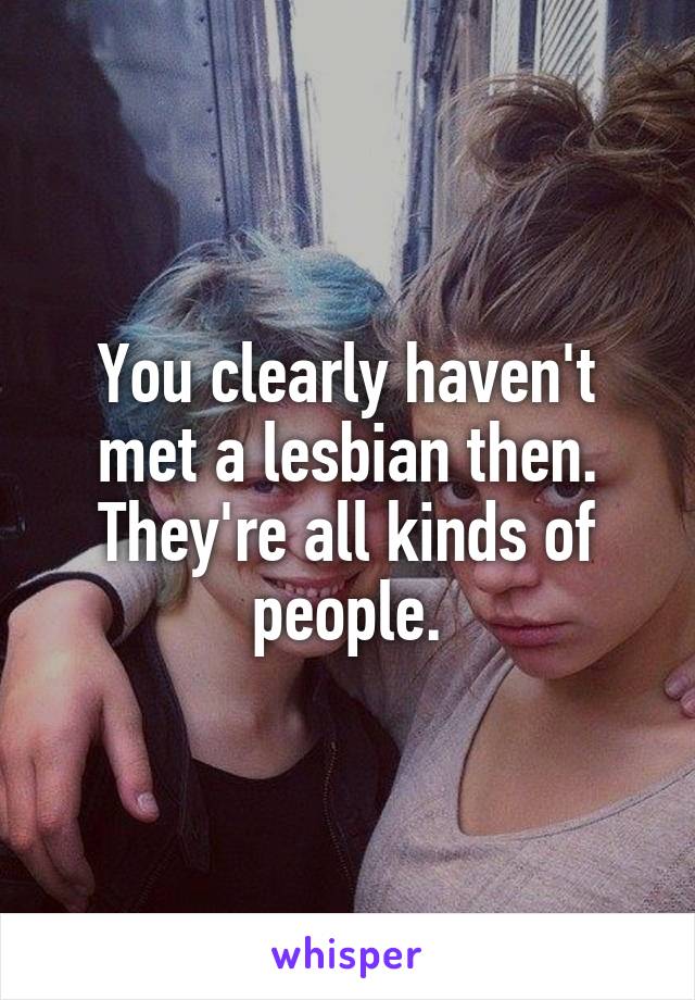 You clearly haven't met a lesbian then. They're all kinds of people.