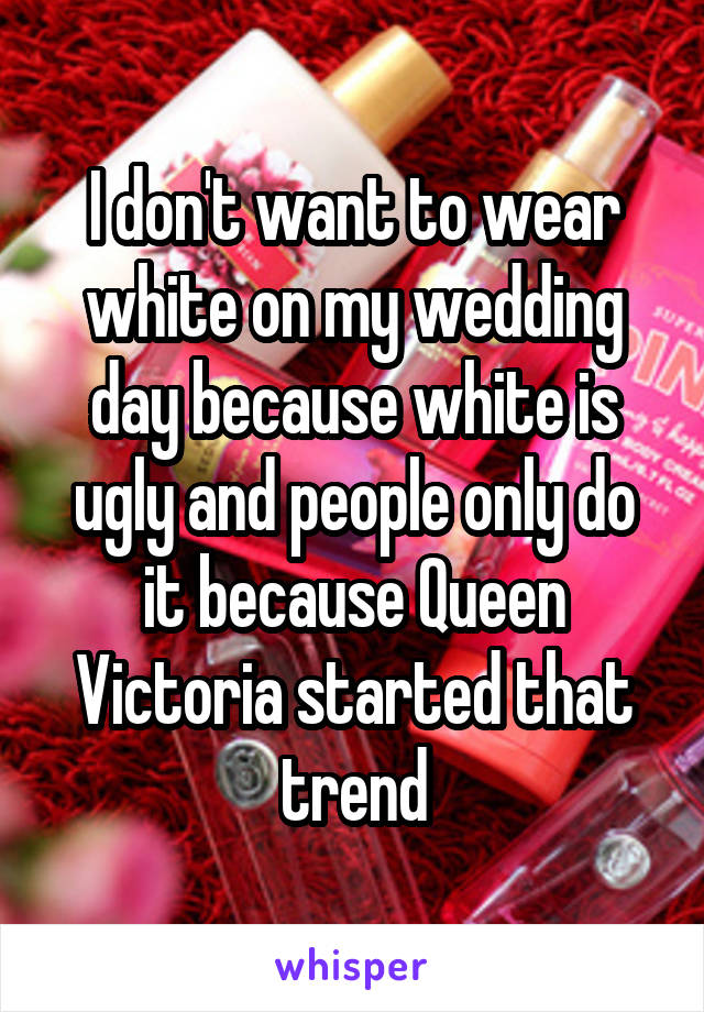 I don't want to wear white on my wedding day because white is ugly and people only do it because Queen Victoria started that trend