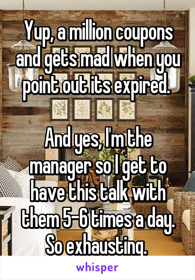 Yup, a million coupons and gets mad when you point out its expired. 

And yes, I'm the manager so I get to have this talk with them 5-6 times a day. So exhausting. 