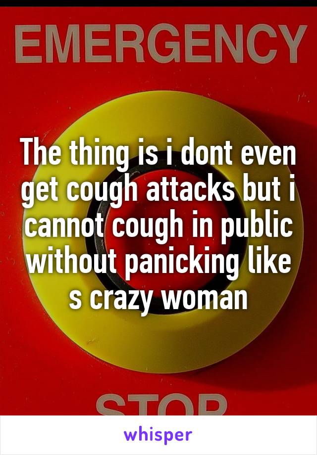 The thing is i dont even get cough attacks but i cannot cough in public without panicking like s crazy woman