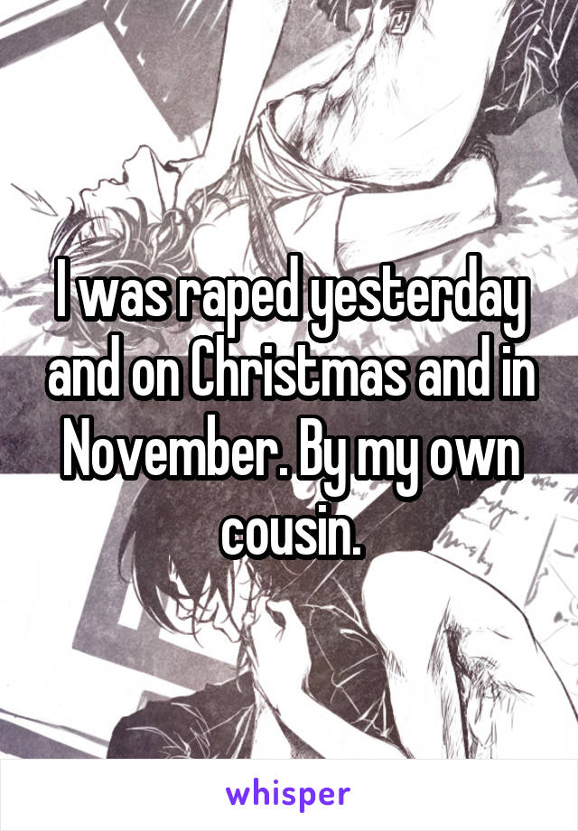 I was raped yesterday and on Christmas and in November. By my own cousin.