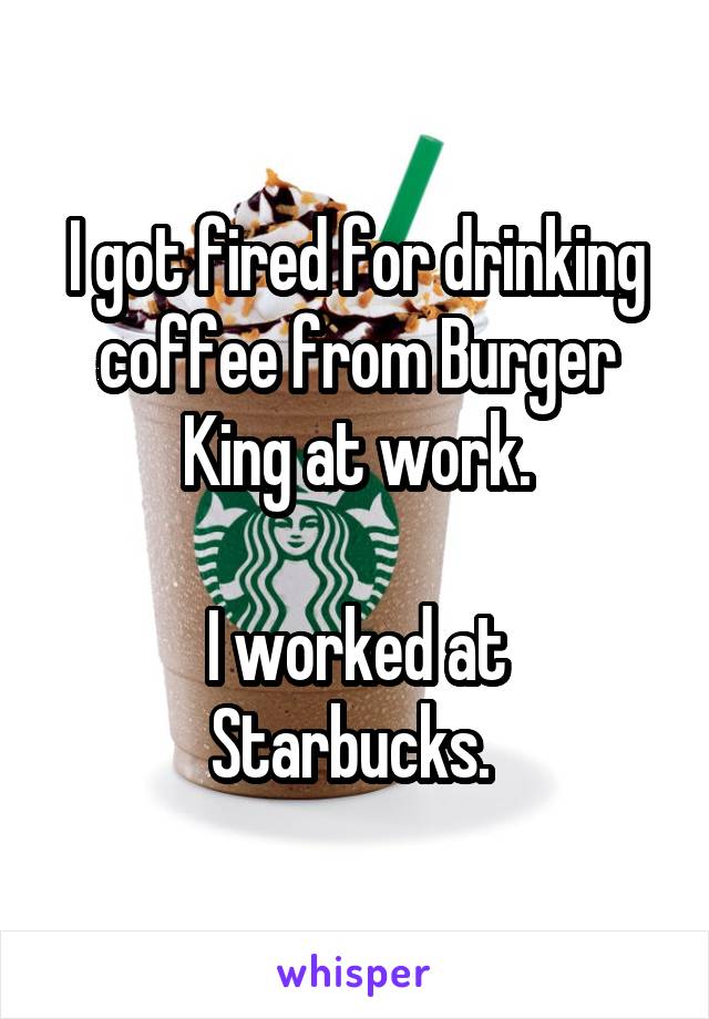 I got fired for drinking coffee from Burger King at work.

I worked at Starbucks. 