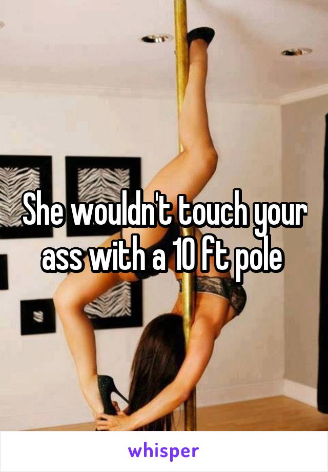 She wouldn't touch your ass with a 10 ft pole 