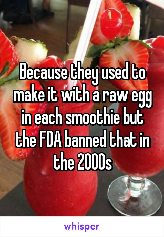 Because they used to make it with a raw egg in each smoothie but the FDA banned that in the 2000s