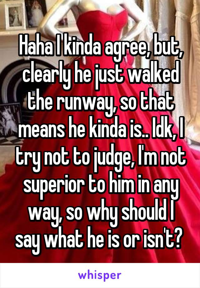 Haha I kinda agree, but, clearly he just walked the runway, so that means he kinda is.. Idk, I try not to judge, I'm not superior to him in any way, so why should I say what he is or isn't? 