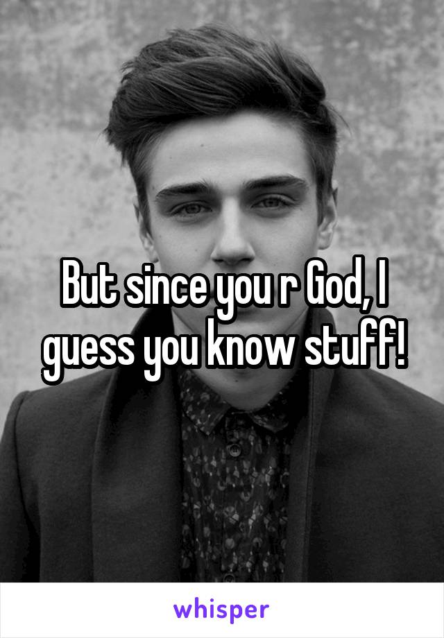 But since you r God, I guess you know stuff!