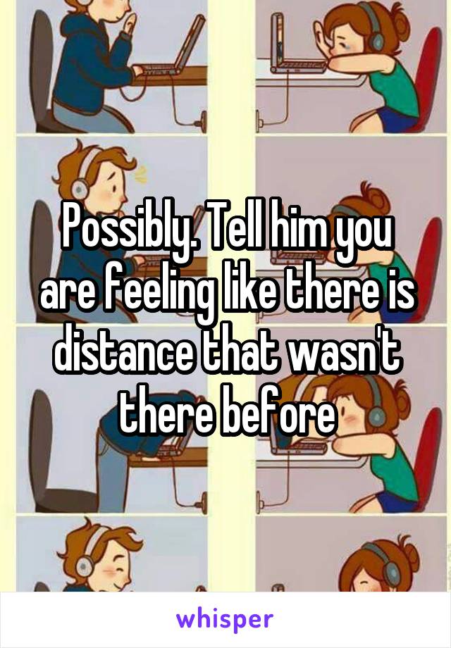 Possibly. Tell him you are feeling like there is distance that wasn't there before