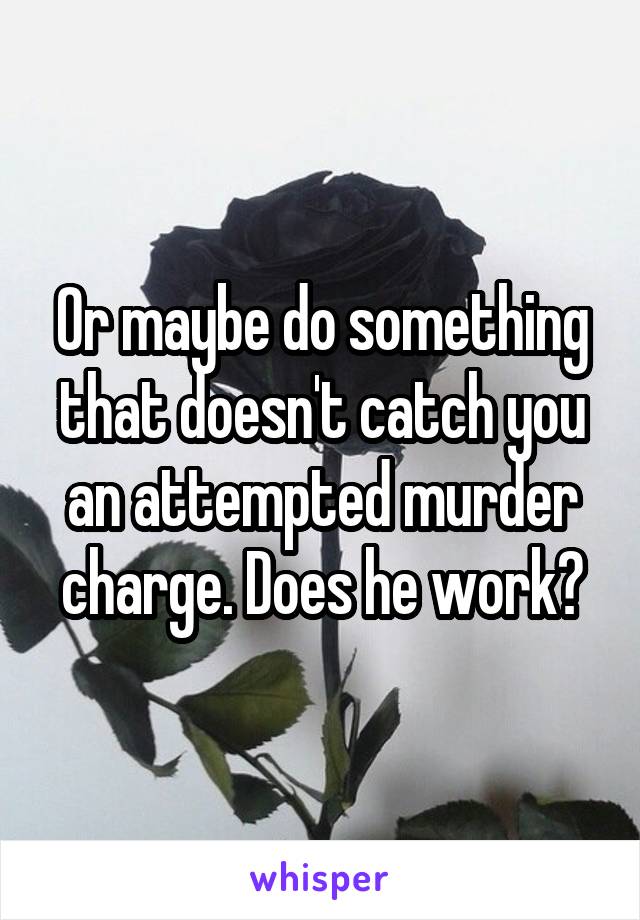 Or maybe do something that doesn't catch you an attempted murder charge. Does he work?