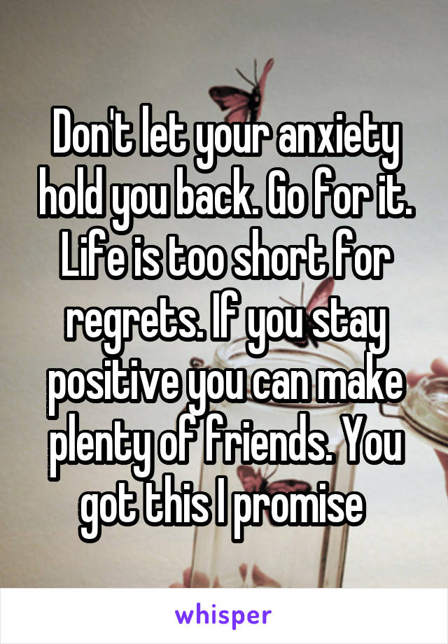 Don't let your anxiety hold you back. Go for it. Life is too short for regrets. If you stay positive you can make plenty of friends. You got this I promise 